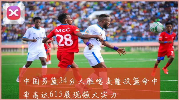 中国男篮34分大胜喀麦隆投篮命中率高达615展现强大实力