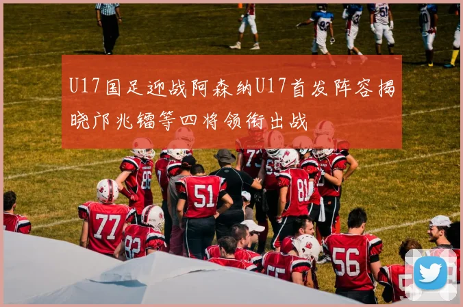 U17国足迎战阿森纳U17首发阵容揭晓邝兆镭等四将领衔出战