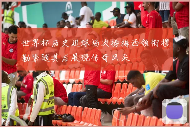 世界杯历史进球场次榜梅西领衔穆勒紧随其后展现传奇风采